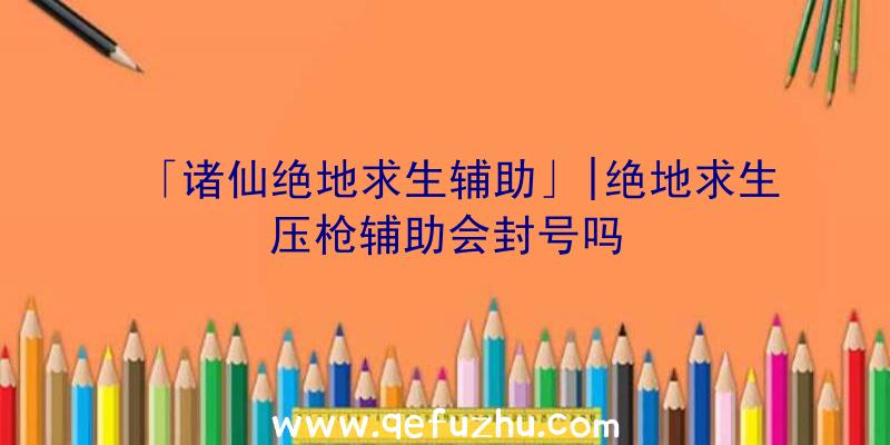 「诸仙绝地求生辅助」|绝地求生压枪辅助会封号吗